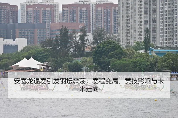 安赛龙退赛引发羽坛震荡：赛程变局、竞技影响与未来走向
