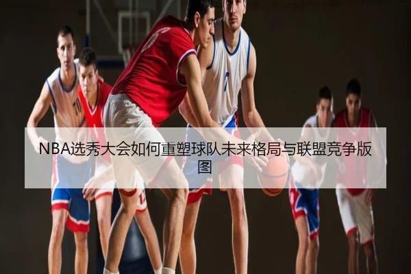 NBA选秀大会如何重塑球队未来格局与联盟竞争版图