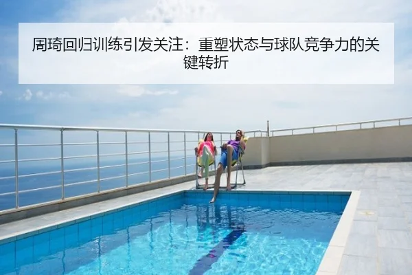 周琦回归训练引发关注：重塑状态与球队竞争力的关键转折