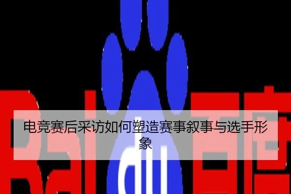 电竞赛后采访如何塑造赛事叙事与选手形象