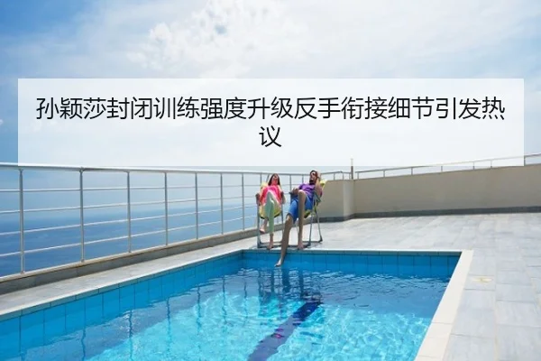 孙颖莎封闭训练强度升级反手衔接细节引发热议