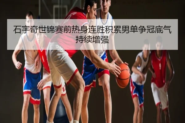 石宇奇世锦赛前热身连胜积累男单争冠底气持续增强