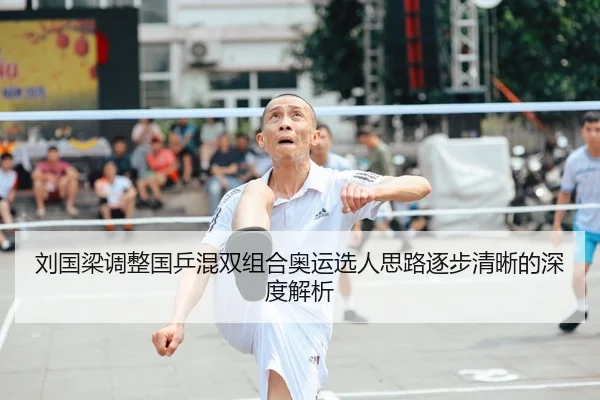 刘国梁调整国乒混双组合奥运选人思路逐步清晰的深度解析