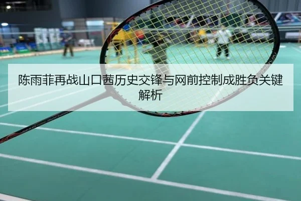 陈雨菲再战山口茜历史交锋与网前控制成胜负关键解析