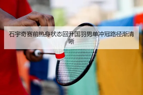 石宇奇赛前热身状态回升国羽男单冲冠路径渐清晰