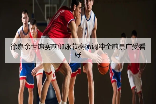 徐嘉余世锦赛前仰泳节奏微调冲金前景广受看好