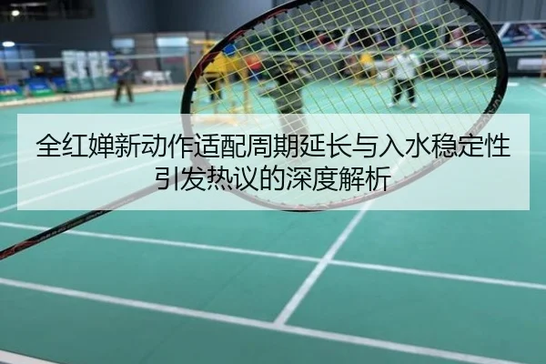 全红婵新动作适配周期延长与入水稳定性引发热议的深度解析