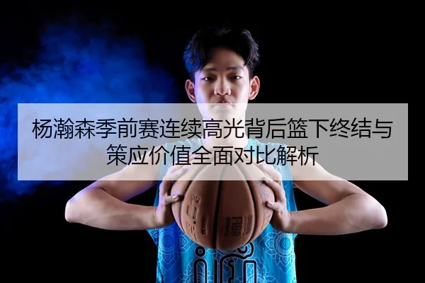 杨瀚森季前赛连续高光背后篮下终结与策应价值全面对比解析